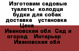 Изготовим садовые туалеты, колодци, будки для собак, доставка , установка › Цена ­ 12 000 - Ивановская обл. Сад и огород » Интерьер   . Ивановская обл.